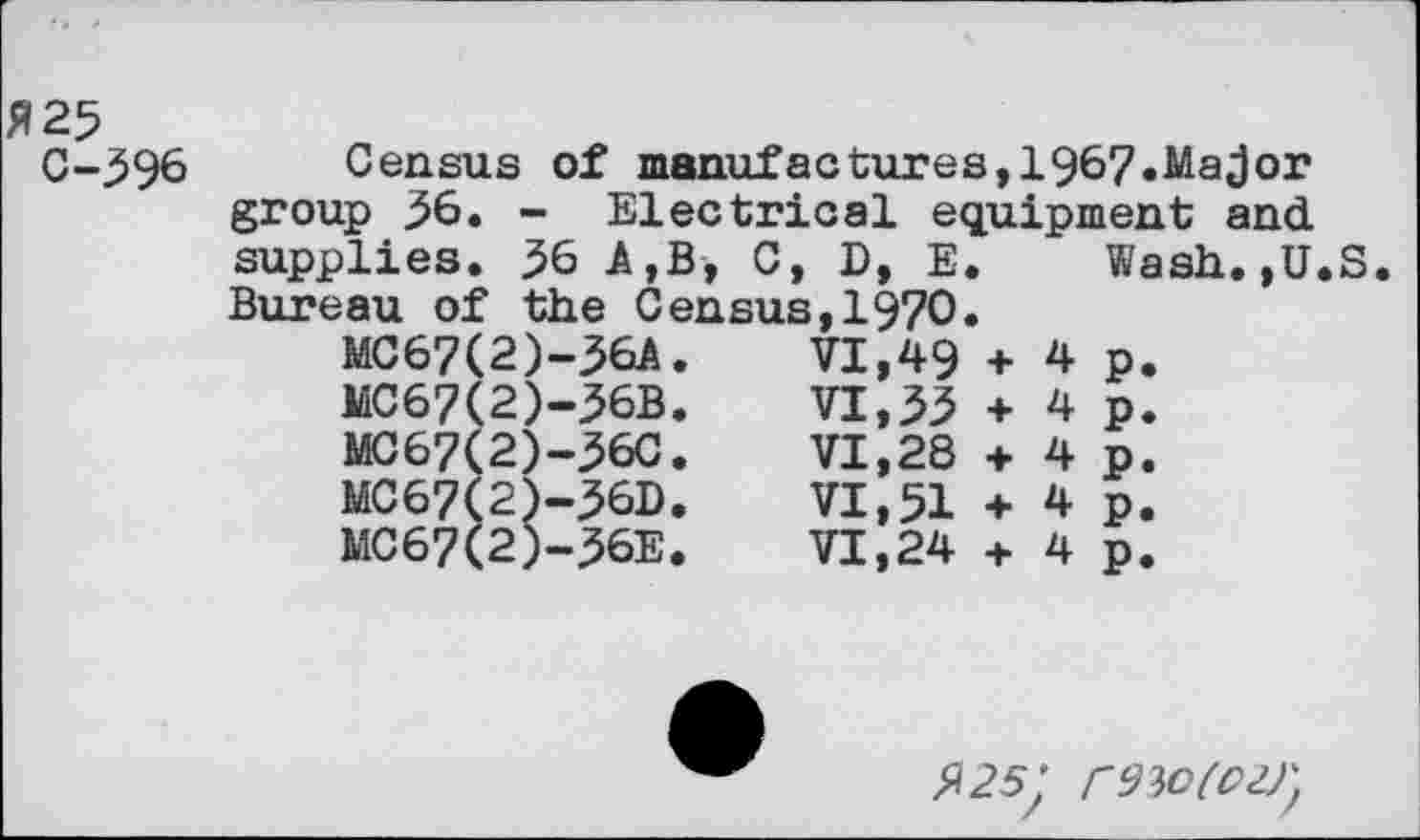 ﻿ft 25 0-596
Census of manufactures,1967.Major group 56. - Electrical equipment and supplies. 56 A,B, 0, D, E. Bureau of the Census,1970.
VI,49 + VI, 53 +
VI,28 + VI,51 + VI,24 +
MC67(2)-56A JaC67(2)-56B MO67(2)-560 MC67(2)-56D MC67(2)-56E
4
4
4
4
4
Wash.,U.S
P.
P* P* P.
P.
